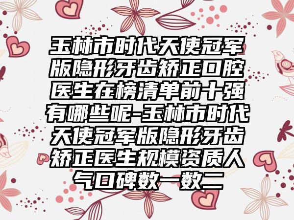 玉林市时代天使冠军版隐形牙齿矫正口腔医生在榜清单前十强有哪些呢-玉林市时代天使冠军版隐形牙齿矫正医生规模资质人气口碑数一数二