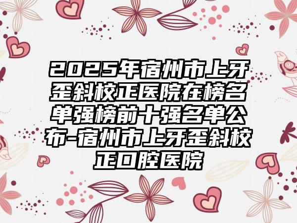 2025年宿州市上牙歪斜校正医院在榜名单强榜前十强名单公布-宿州市上牙歪斜校正口腔医院