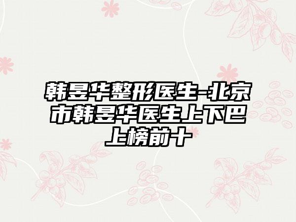 韩昱华整形医生-北京市韩昱华医生上下巴上榜前十