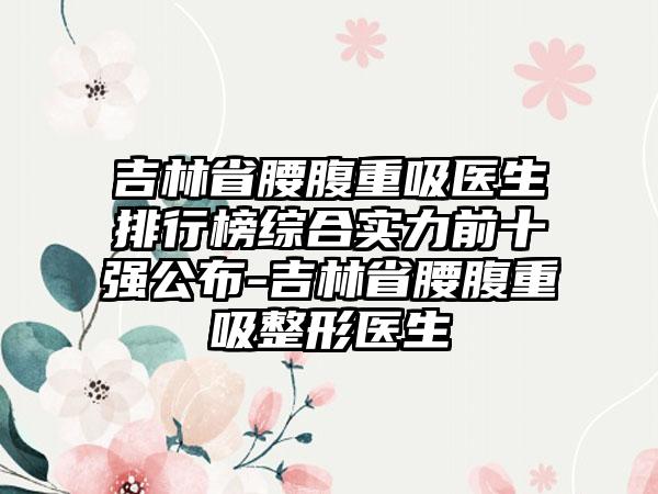 吉林省腰腹重吸医生排行榜综合实力前十强公布-吉林省腰腹重吸整形医生