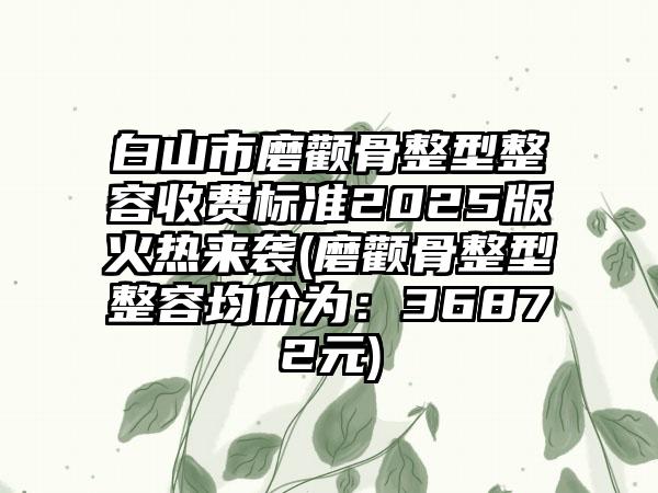 白山市磨颧骨整型整容收费标准2025版火热来袭(磨颧骨整型整容均价为：36872元)