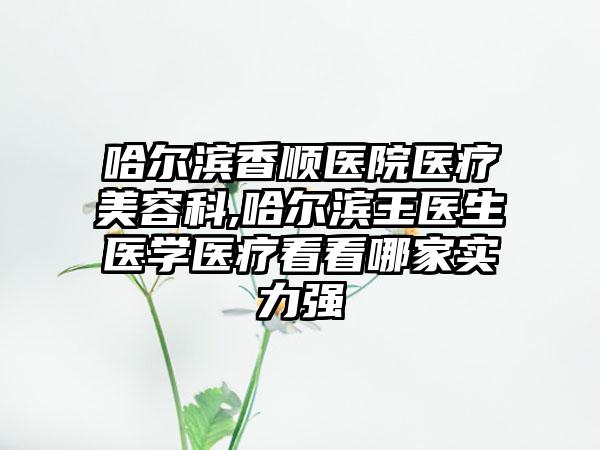 哈尔滨香顺医院医疗美容科,哈尔滨王医生医学医疗看看哪家实力强