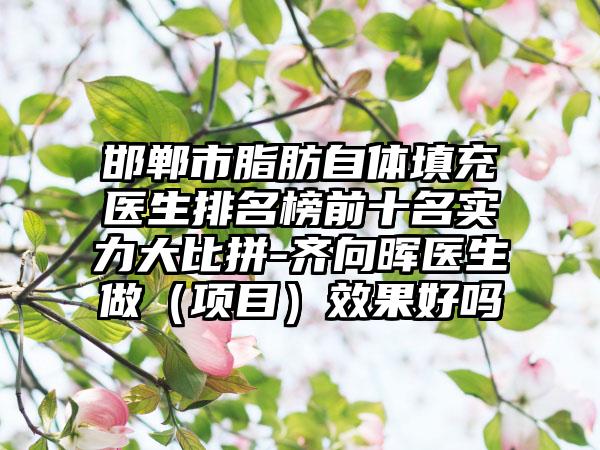 邯郸市脂肪自体填充医生排名榜前十名实力大比拼-齐向晖医生做（项目）效果好吗