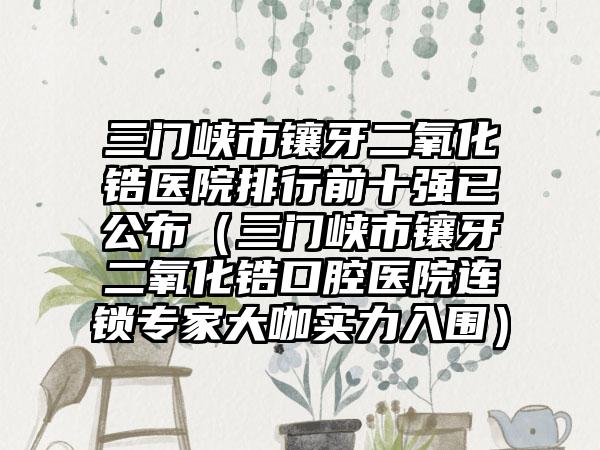 三门峡市镶牙二氧化锆医院排行前十强已公布（三门峡市镶牙二氧化锆口腔医院连锁专家大咖实力入围）