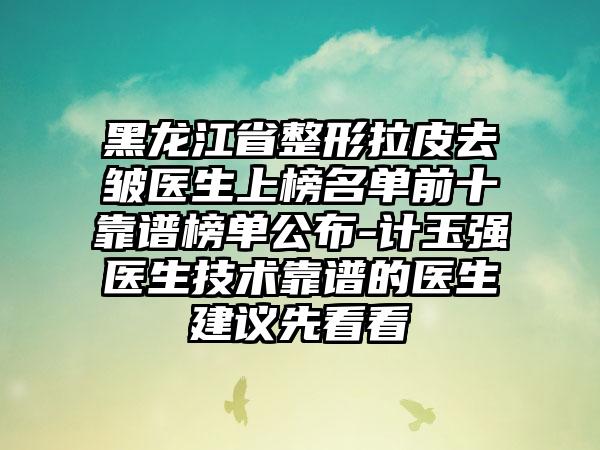 黑龙江省整形拉皮去皱医生上榜名单前十靠谱榜单公布-计玉强医生技术靠谱的医生建议先看看