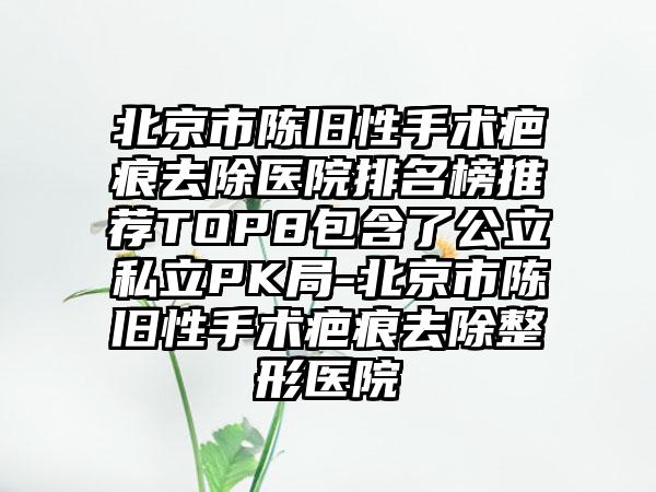 北京市陈旧性手术疤痕去除医院排名榜推荐TOP8包含了公立私立PK局-北京市陈旧性手术疤痕去除整形医院