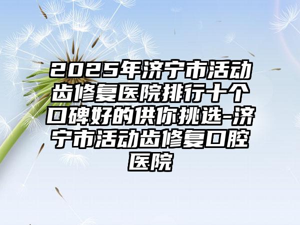 2025年济宁市活动齿修复医院排行十个口碑好的供你挑选-济宁市活动齿修复口腔医院