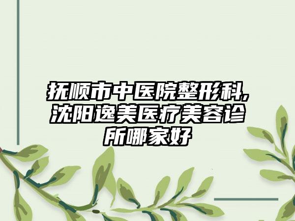 抚顺市中医院整形科,沈阳逸美医疗美容诊所哪家好