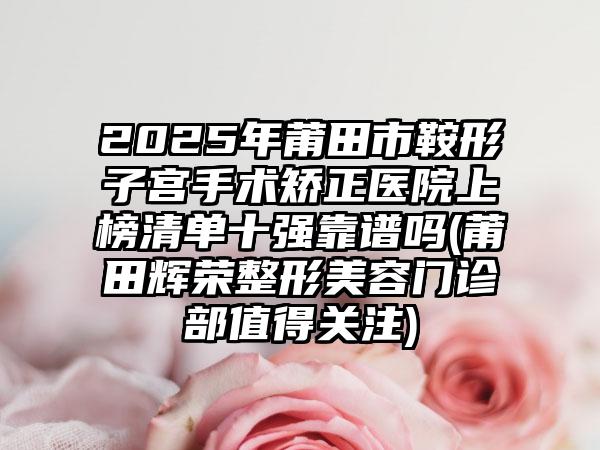 2025年莆田市鞍形子宫手术矫正医院上榜清单十强靠谱吗(莆田辉荣整形美容门诊部值得关注)