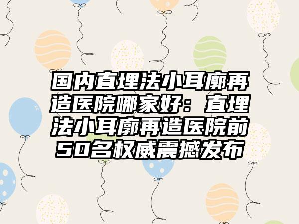 国内直埋法小耳廓再造医院哪家好：直埋法小耳廓再造医院前50名权威震撼发布