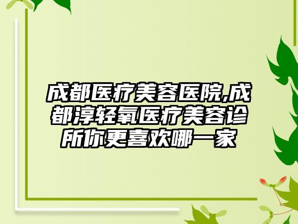 成都医疗美容医院,成都淳轻氧医疗美容诊所你更喜欢哪一家