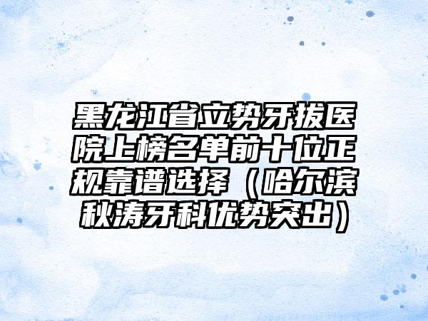 黑龙江省立势牙拔医院上榜名单前十位正规靠谱选择（哈尔滨秋涛牙科优势突出）