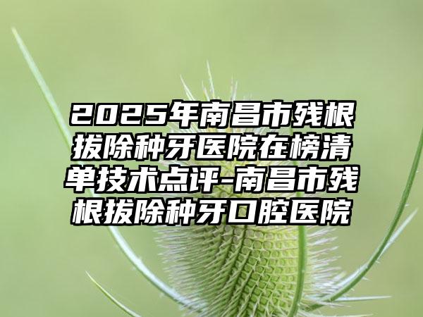 2025年南昌市残根拔除种牙医院在榜清单技术点评-南昌市残根拔除种牙口腔医院