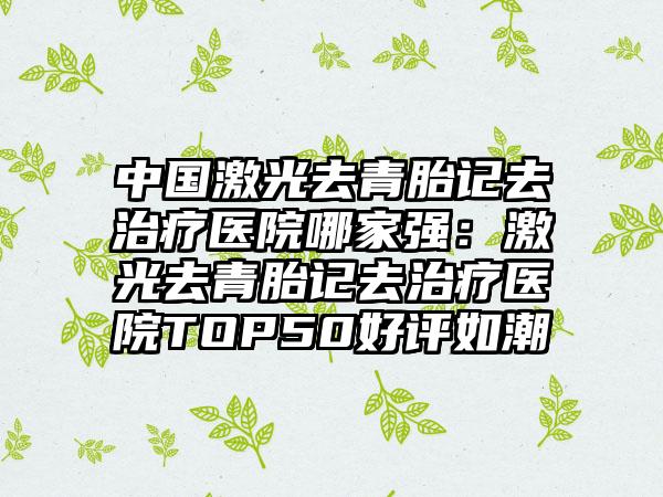 中国激光去青胎记去治疗医院哪家强：激光去青胎记去治疗医院TOP50好评如潮