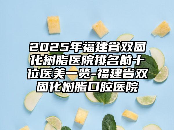 2025年福建省双固化树脂医院排名前十位医美一览-福建省双固化树脂口腔医院