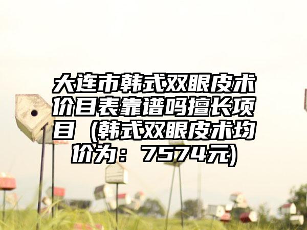 大连市韩式双眼皮术价目表靠谱吗擅长项目 (韩式双眼皮术均价为：7574元)