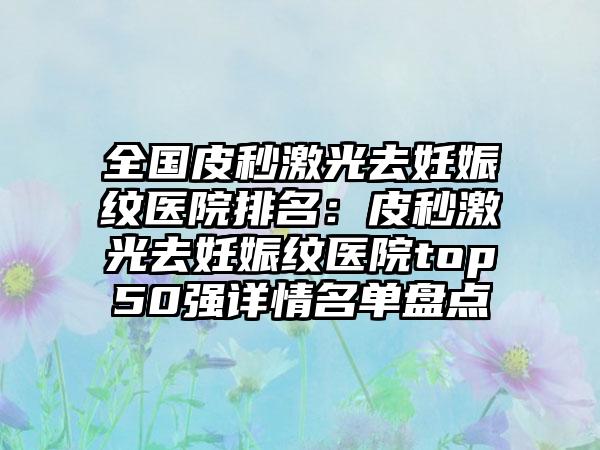 全国皮秒激光去妊娠纹医院排名：皮秒激光去妊娠纹医院top50强详情名单盘点