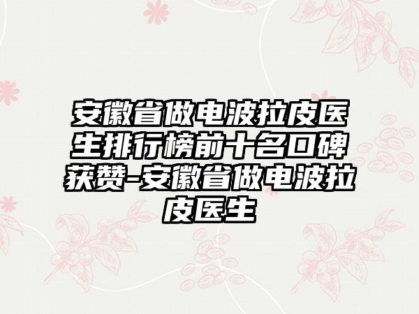 安徽省做电波拉皮医生排行榜前十名口碑获赞-安徽省做电波拉皮医生