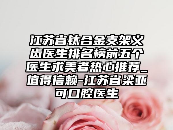 江苏省钛合金支架义齿医生排名榜前五个医生求美者热心推荐_值得信赖-江苏省梁亚可口腔医生