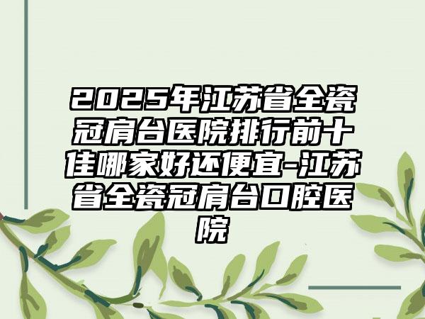 2025年江苏省全瓷冠肩台医院排行前十佳哪家好还便宜-江苏省全瓷冠肩台口腔医院