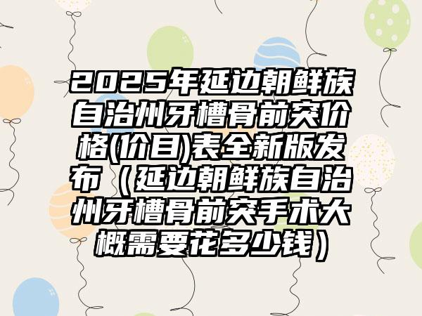 2025年延边朝鲜族自治州牙槽骨前突价格(价目)表全新版发布（延边朝鲜族自治州牙槽骨前突手术大概需要花多少钱）