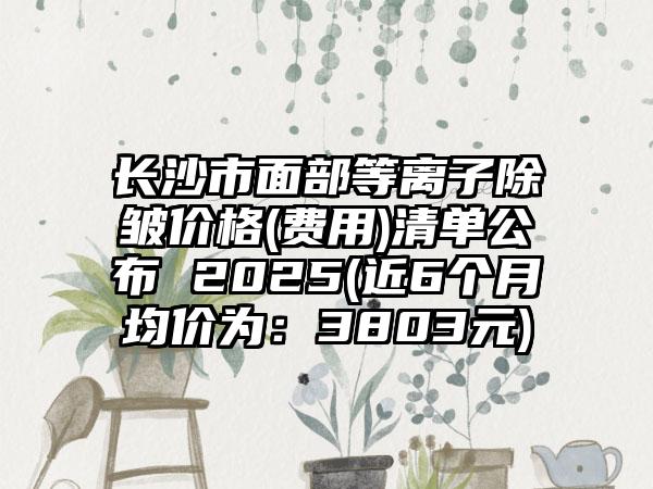 长沙市面部等离子除皱价格(费用)清单公布 2025(近6个月均价为：3803元)