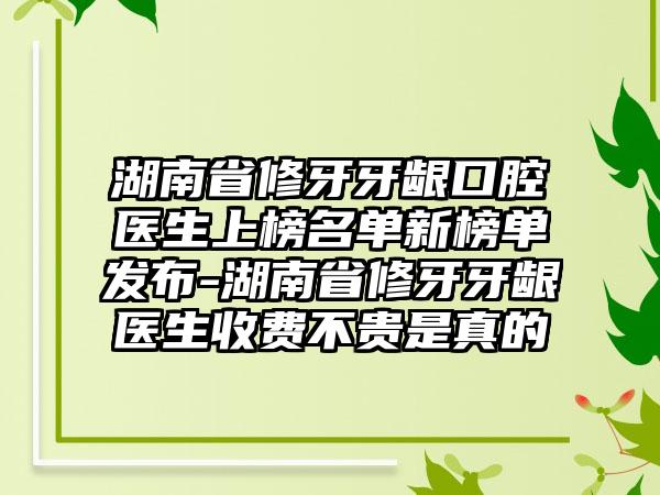 湖南省修牙牙龈口腔医生上榜名单新榜单发布-湖南省修牙牙龈医生收费不贵是真的