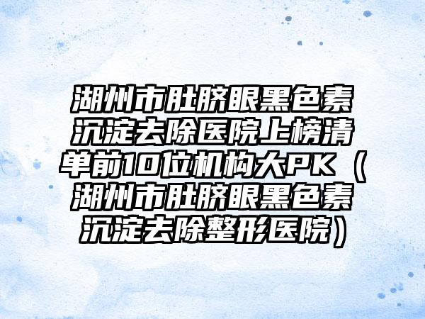 湖州市肚脐眼黑色素沉淀去除医院上榜清单前10位机构大PK（湖州市肚脐眼黑色素沉淀去除整形医院）