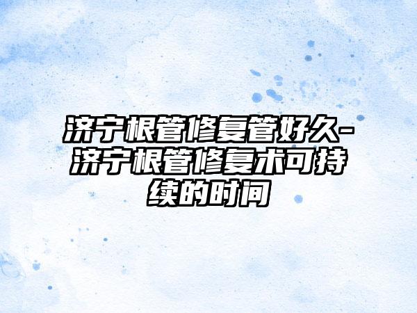 济宁根管修复管好久-济宁根管修复术可持续的时间