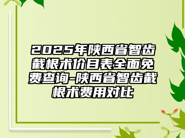 2025年陕西省智齿截根术价目表全面免费查询-陕西省智齿截根术费用对比