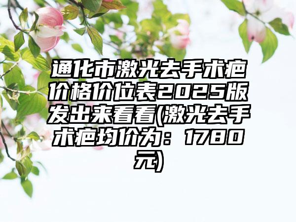 通化市激光去手术疤价格价位表2025版发出来看看(激光去手术疤均价为：1780元)