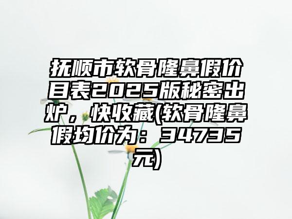 抚顺市软骨隆鼻假价目表2025版秘密出炉，快收藏(软骨隆鼻假均价为：34735元)