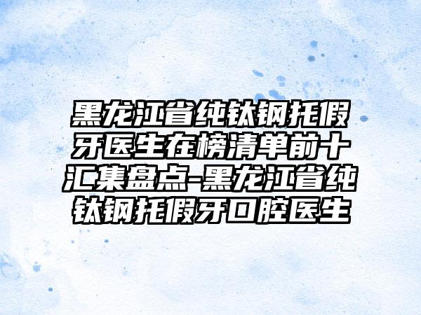 黑龙江省纯钛钢托假牙医生在榜清单前十汇集盘点-黑龙江省纯钛钢托假牙口腔医生