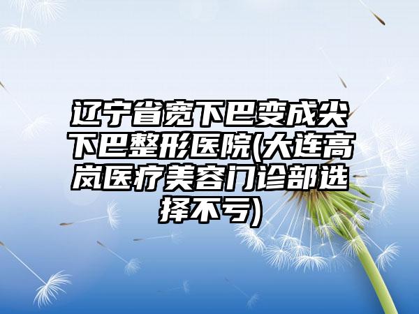 辽宁省宽下巴变成尖下巴整形医院(大连高岚医疗美容门诊部选择不亏)