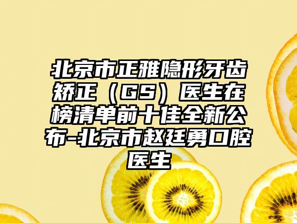 北京市正雅隐形牙齿矫正（GS）医生在榜清单前十佳全新公布-北京市赵廷勇口腔医生