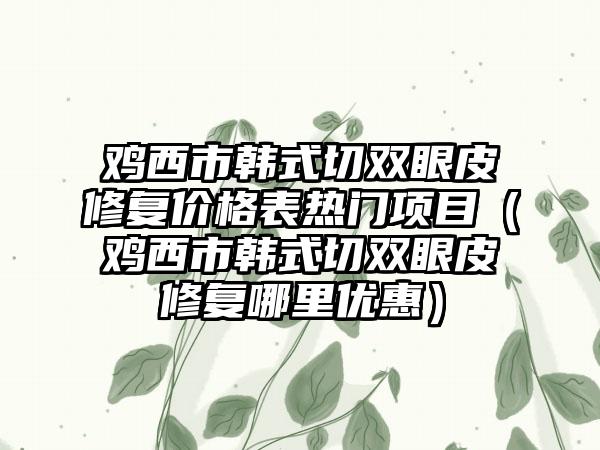 鸡西市韩式切双眼皮修复价格表热门项目（鸡西市韩式切双眼皮修复哪里优惠）