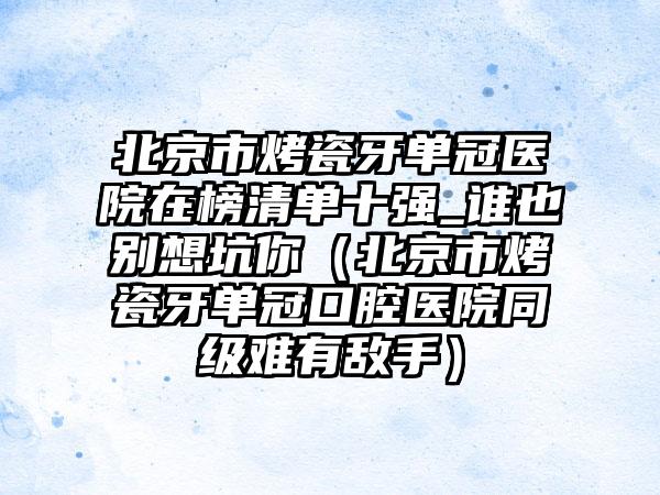 北京市烤瓷牙单冠医院在榜清单十强_谁也别想坑你（北京市烤瓷牙单冠口腔医院同级难有敌手）