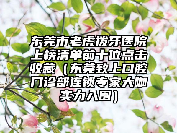 东莞市老虎拨牙医院上榜清单前十位点击收藏（东莞致上口腔门诊部连锁专家大咖实力入围）