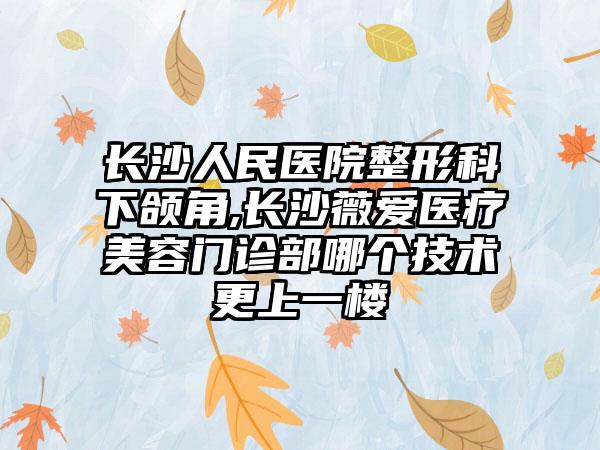 长沙人民医院整形科下颌角,长沙薇爱医疗美容门诊部哪个技术更上一楼