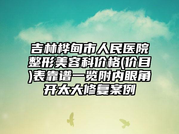 吉林桦甸市人民医院整形美容科价格(价目)表靠谱一览附内眼角开太大修复案例