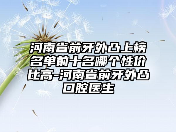 河南省前牙外凸上榜名单前十名哪个性价比高-河南省前牙外凸口腔医生