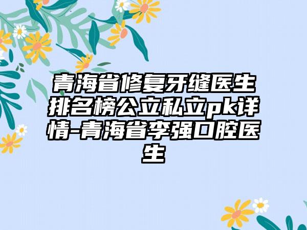 青海省修复牙缝医生排名榜公立私立pk详情-青海省李强口腔医生