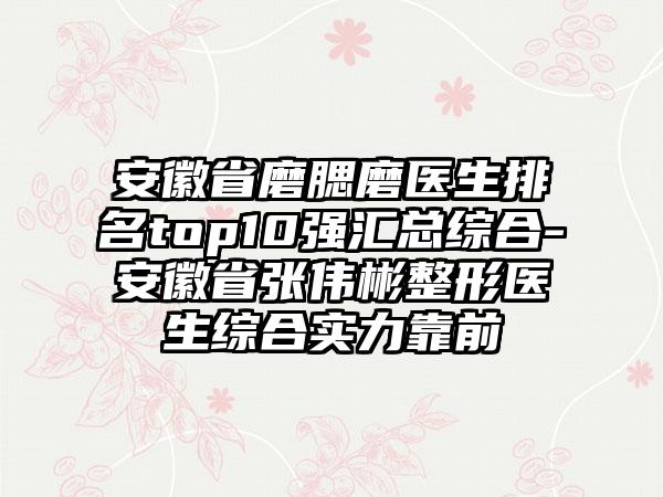 安徽省磨腮磨医生排名top10强汇总综合-安徽省张伟彬整形医生综合实力靠前