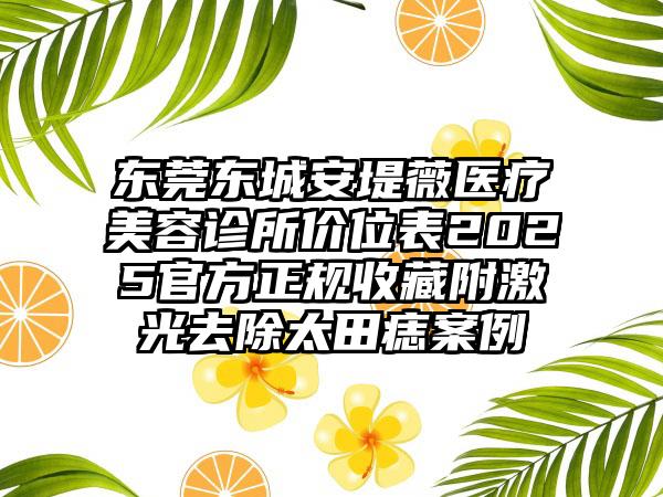 东莞东城安堤薇医疗美容诊所价位表2025官方正规收藏附激光去除太田痣案例