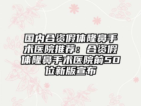 国内合资假体隆鼻手术医院推荐：合资假体隆鼻手术医院前50位新版宣布