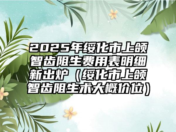 2025年绥化市上颌智齿阻生费用表明细新出炉（绥化市上颌智齿阻生术大概价位）