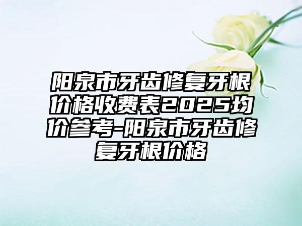 阳泉市牙齿修复牙根价格收费表2025均价参考-阳泉市牙齿修复牙根价格