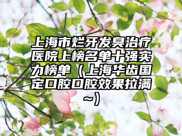 上海市烂牙发臭治疗医院上榜名单十强实力榜单（上海华齿国定口腔口腔效果拉满~）