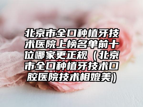 北京市全口种植牙技术医院上榜名单前十位哪家更正规（北京市全口种植牙技术口腔医院技术相媲美）