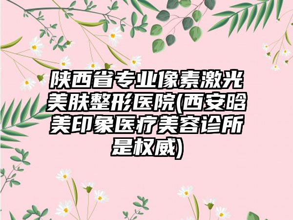 陕西省专业像素激光美肤整形医院(西安晗美印象医疗美容诊所是权威)